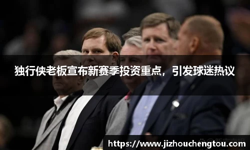 独行侠老板宣布新赛季投资重点，引发球迷热议