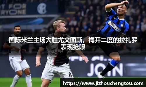 国际米兰主场大胜尤文图斯，梅开二度的拉扎罗表现抢眼