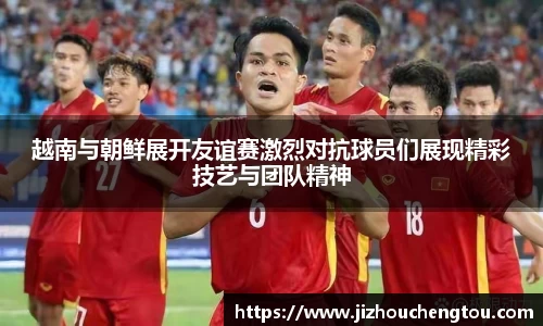 越南与朝鲜展开友谊赛激烈对抗球员们展现精彩技艺与团队精神