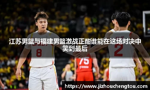 江苏男篮与福建男篮激战正酣谁能在这场对决中笑到最后