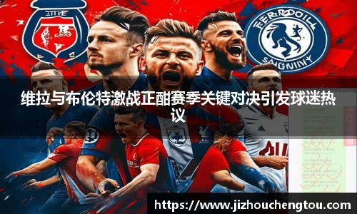 维拉与布伦特激战正酣赛季关键对决引发球迷热议