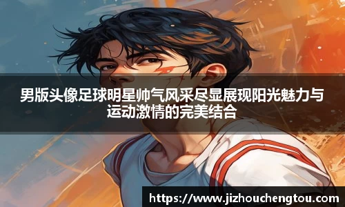 男版头像足球明星帅气风采尽显展现阳光魅力与运动激情的完美结合