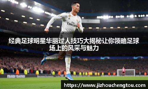 经典足球明星华丽过人技巧大揭秘让你领略足球场上的风采与魅力